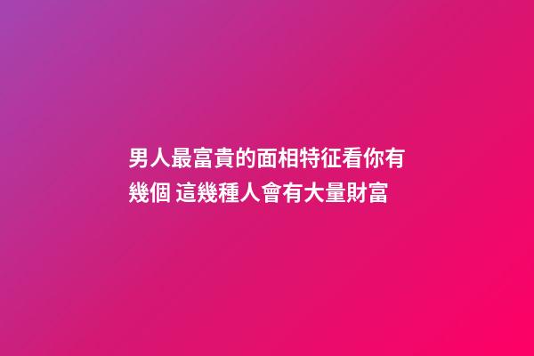 男人最富貴的面相特征看你有幾個 這幾種人會有大量財富